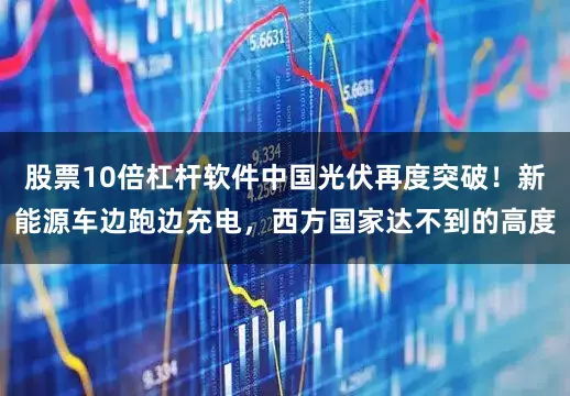 股票10倍杠杆软件中国光伏再度突破！新能源车边跑边充电，西方国家达不到的高度