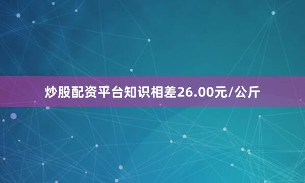 炒股配资平台知识相差26.00元/公斤