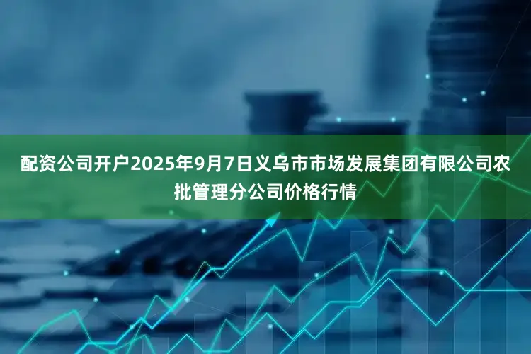 配资公司开户2025年9月7日义乌市市场发展集团有限公司农批管理分公司价格行情