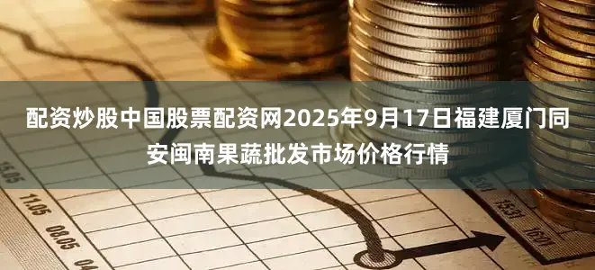配资炒股中国股票配资网2025年9月17日福建厦门同安闽南果蔬批发市场价格行情
