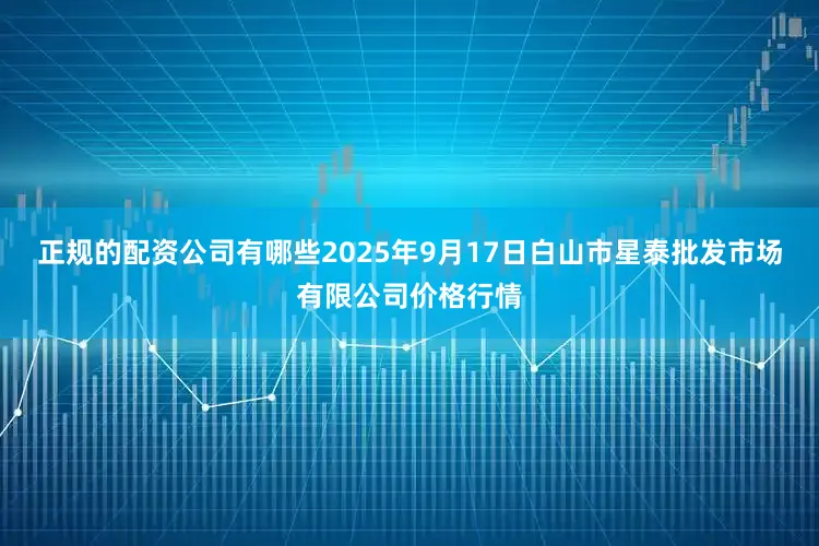 正规的配资公司有哪些2025年9月17日白山市星泰批发市场有限公司价格行情